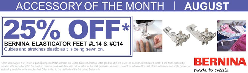 Accessory of the Month | August
25% OFF Bernina Elasticator Feet #L14 - #C14
Guides and stretches elastic as it is being sewn on.

*Offer valid August 1-31, 2022 at participating BERNINA Stores in the United States of America. Offer good for 25% off MSRP on BERNINA Elasticator Feet #L14 and #C14. Cannot be replaced with any other offer. Not valid on previous purchases. Taxes are not included in the total purchase calculation. Cannot be redeemed for cash. Some exclusions may apply. Subject to availability. Available while supplies last. Offer limited to the residents of the 50 United States only.